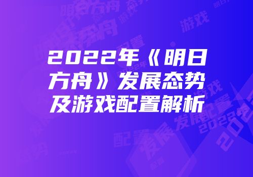 2022年《明日方舟》发展态势及游戏配置解析