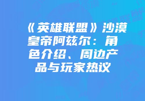 《英雄联盟》沙漠皇帝阿兹尔：角色介绍、周边产品与玩家热议