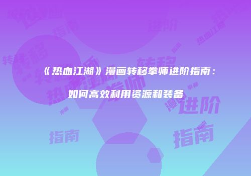 《热血江湖》漫画转移拳师进阶指南：如何高效利用资源和装备