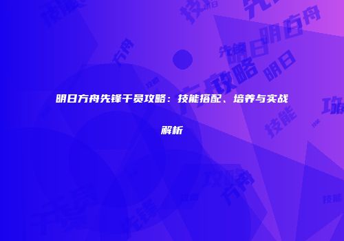 明日方舟先锋干员攻略：技能搭配、培养与实战解析