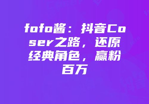 fofo酱：抖音Coser之路，还原经典角色，赢粉百万