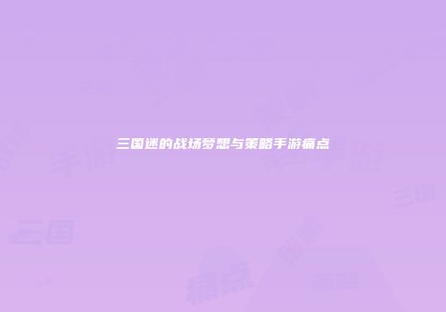 三国迷的战场梦想与策略手游痛点