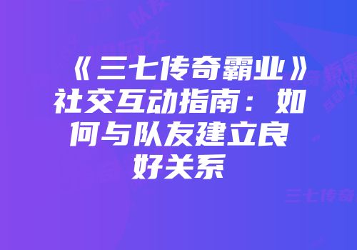 《三七传奇霸业》社交互动指南:如何与队友建立良好关系