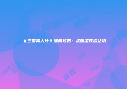 《三国美人计》破局攻略:战略游戏追姑娘