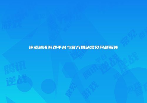 逆战腾讯游戏平台与官方网站常见问题解答