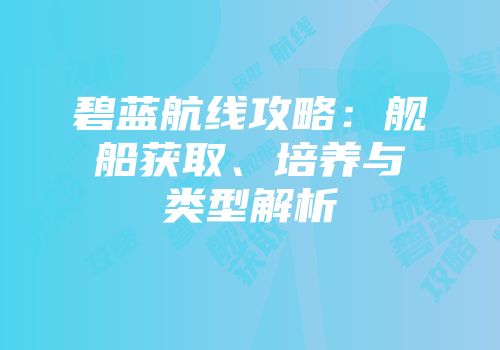 碧蓝航线攻略：舰船获取、培养与类型解析