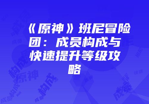 《原神》班尼冒险团：成员构成与快速提升等级攻略