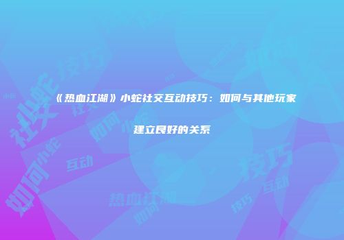 《热血江湖》小蛇社交互动技巧：如何与其他玩家建立良好的关系