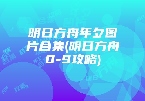 明日方舟年夕图片合集(明日方舟0-9攻略)