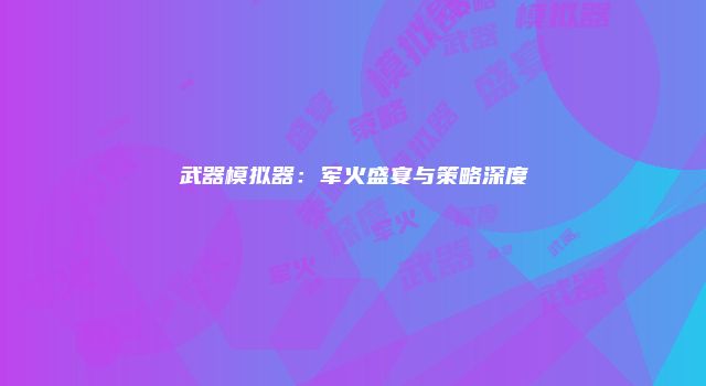 武器模拟器：军火盛宴与策略深度