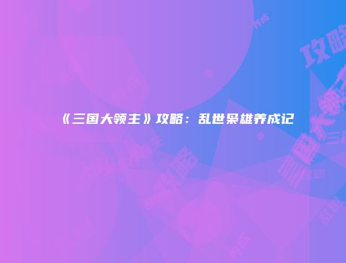 《三国大领主》攻略：乱世枭雄养成记