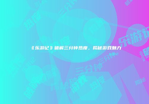 《乐游记》破解三分钟热度，揭秘游戏魅力