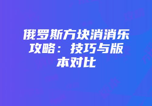 俄罗斯方块消消乐攻略：技巧与版本对比