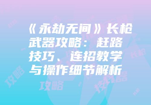 《永劫无间》长枪武器攻略：赶路技巧、连招教学与操作细节解析