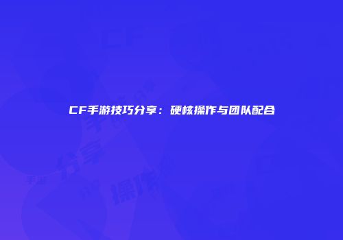 CF手游技巧分享：硬核操作与团队配合