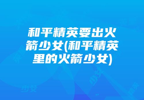 和平精英要出火箭少女(和平精英里的火箭少女)