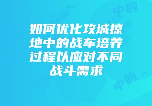 如何优化攻城掠地中的战车培养过程以应对不同战斗需求
