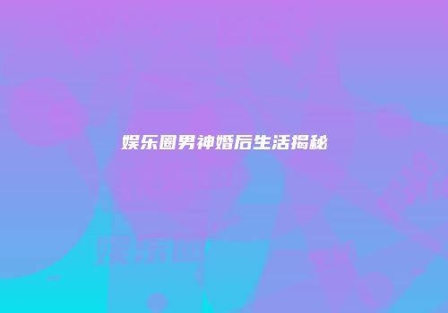 娱乐圈男神婚后生活揭秘