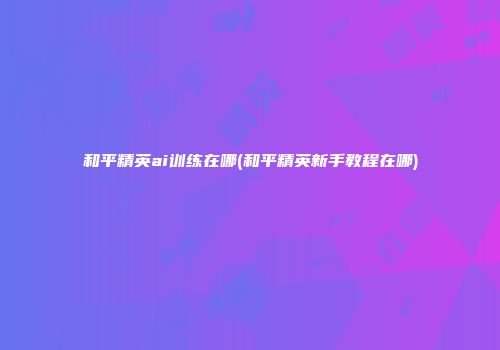 和平精英ai训练在哪(和平精英新手教程在哪)