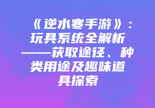 《逆水寒手游》：玩具系统全解析——获取途径、种类用途及趣味道具探索