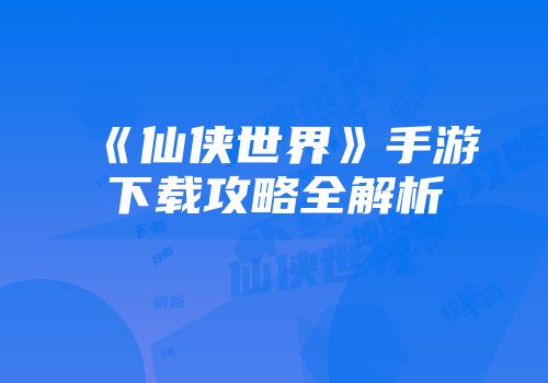 《仙侠世界》手游下载攻略全解析