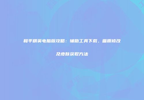 和平精英电脑版攻略：辅助工具下载、画质修改及皮肤获取方法