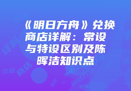 《明日方舟》兑换商店详解:常设与特设区别及陈晖洁知识点