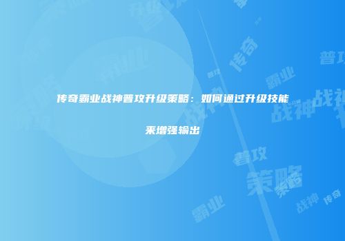 传奇霸业战神普攻升级策略:如何通过升级技能来增强输出