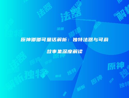 原神嘟嘟可童话解析:独特法器与可莉故事集深度解读