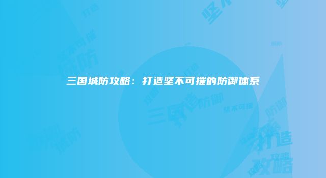 三国城防攻略：打造坚不可摧的防御体系