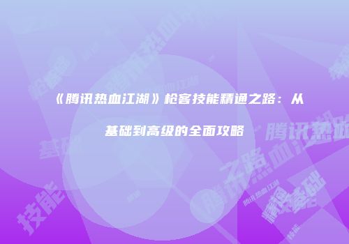 《腾讯热血江湖》枪客技能精通之路：从基础到高级的全面攻略