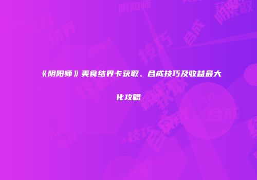 《阴阳师》美食结界卡获取、合成技巧及收益最大化攻略