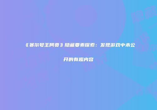 《赛尔号王阿贡》隐藏要素探索:发现游戏中未公开的有趣内容