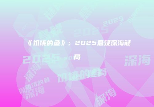 《饥饿的鱼》：2025悬疑深海谜局