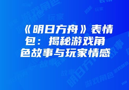 《明日方舟》表情包:揭秘游戏角色故事与玩家情感