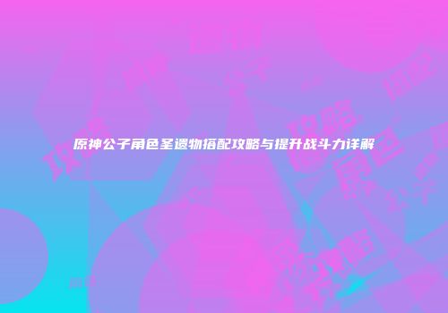 原神公子角色圣遗物搭配攻略与提升战斗力详解