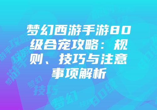 梦幻西游手游80级合宠攻略：规则、技巧与注意事项解析