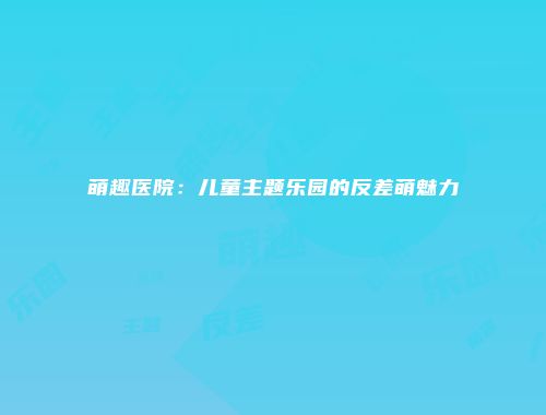 萌趣医院：儿童主题乐园的反差萌魅力