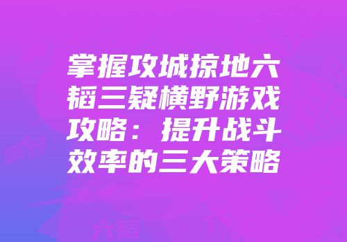 掌握攻城掠地六韬三疑横野游戏攻略:提升战斗效率的三大策略