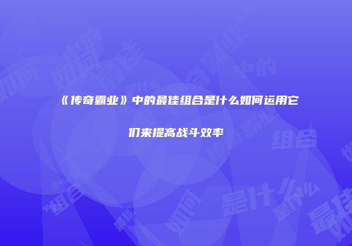 《传奇霸业》中的最佳组合是什么如何运用它们来提高战斗效率