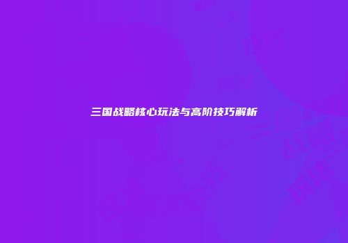 三国战略核心玩法与高阶技巧解析