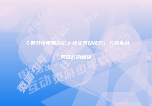 《页游少年驯龙记》社交互动技巧:与好友共同成长的秘诀
