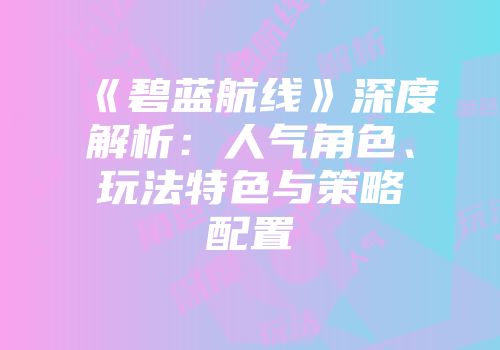 《碧蓝航线》深度解析:人气角色、玩法特色与策略配置