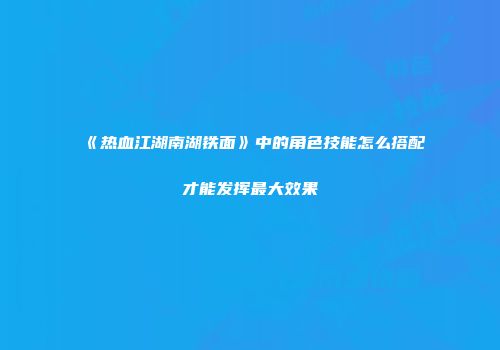 《热血江湖南湖铁面》中的角色技能怎么搭配才能发挥最大效果