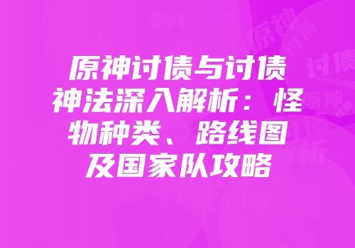 原神讨债与讨债神法深入解析:怪物种类、路线图及国家队攻略