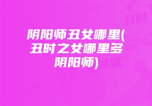 阴阳师丑女哪里(丑时之女哪里多阴阳师)