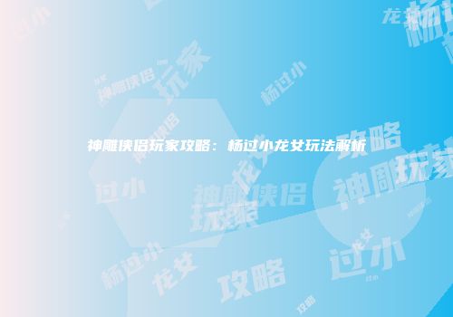 神雕侠侣玩家攻略：杨过小龙女玩法解析