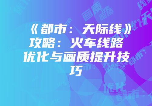 《都市:天际线》攻略:火车线路优化与画质提升技巧