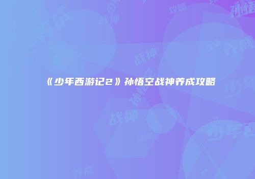 《少年西游记2》孙悟空战神养成攻略