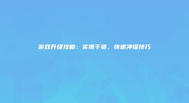 游戏升级攻略：实操干货，快速冲级技巧